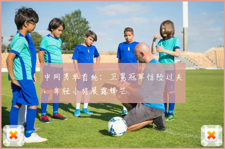 中网男单首轮:卫冕冠军惊险过关,年轻小将展露锋芒