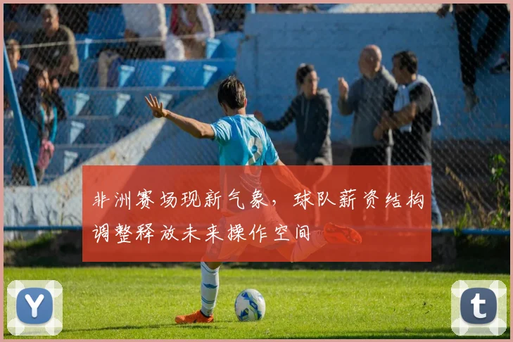 非洲赛场现新气象,球队薪资结构调整释放未来操作空间
