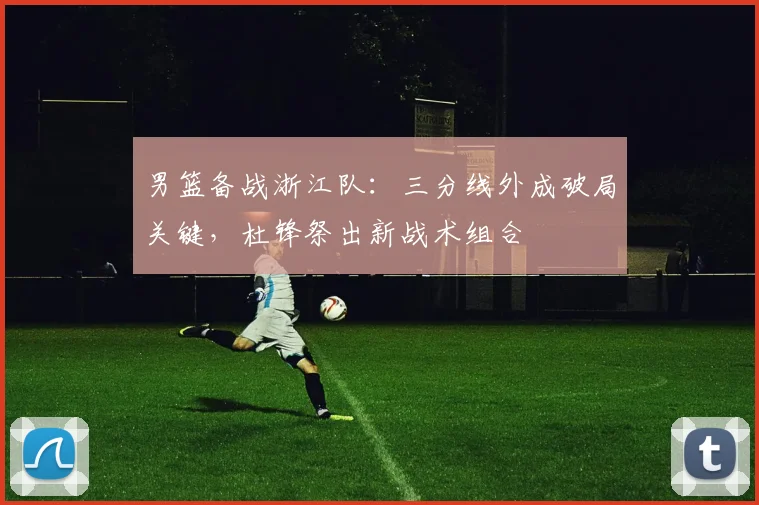 男篮备战浙江队:三分线外成破局关键,杜锋祭出新战术组合