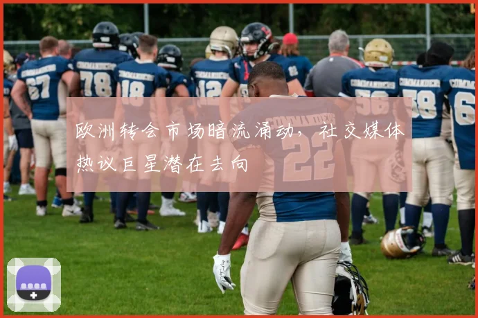 欧洲转会市场暗流涌动，社交媒体热议巨星潜在去向