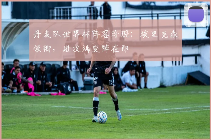 丹麦队世界杯阵容浮现:埃里克森领衔,进攻端变阵在即