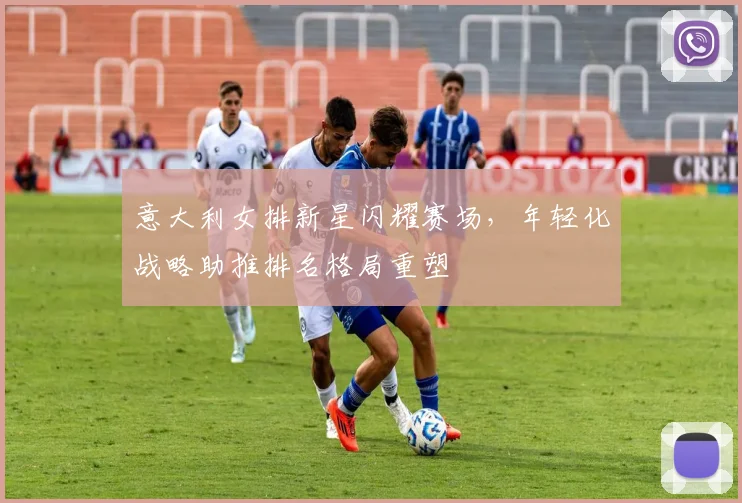 意大利女排新星闪耀赛场,年轻化战略助推排名格局重塑