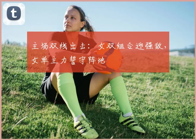 主场双线出击:女双组合迎强敌,女单主力誓守阵地