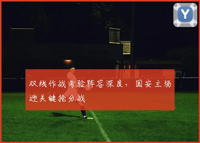 双线作战考验阵容深度,国安主场迎关键抢分战