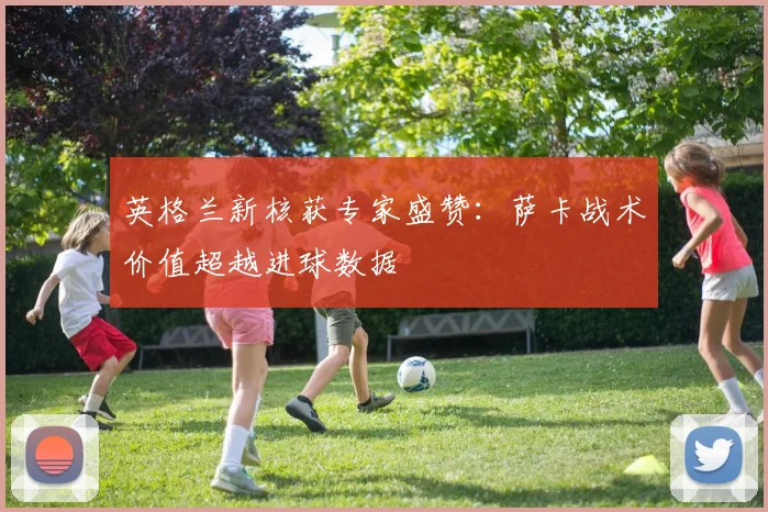 英格兰新核获专家盛赞：萨卡战术价值超越进球数据