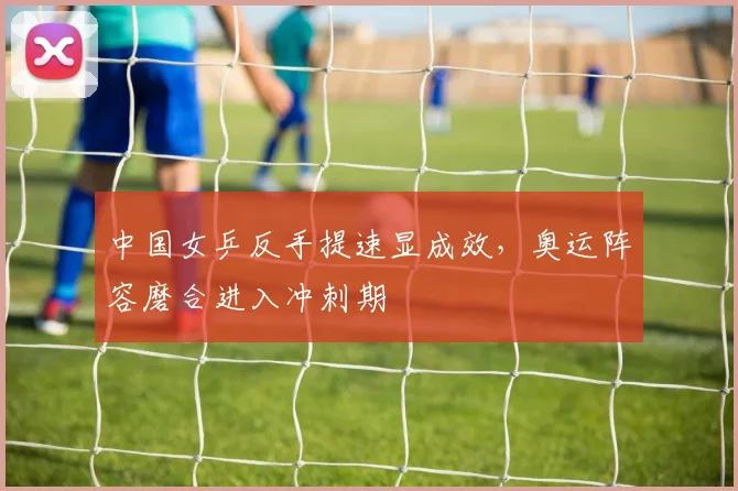 中国女乒反手提速显成效，奥运阵容磨合进入冲刺期