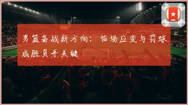 男篮备战新方向:临场应变与罚球成胜负手关键