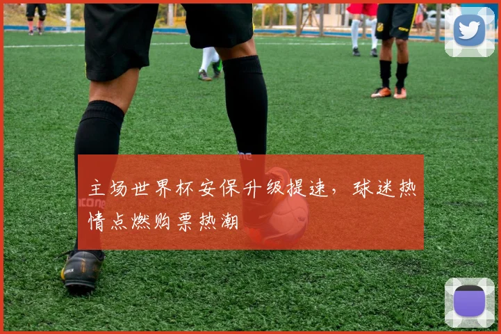 主场世界杯安保升级提速,球迷热情点燃购票热潮