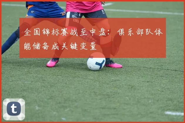 全国锦标赛战至中盘：俱乐部队体能储备成关键变量 - 中国体彩网