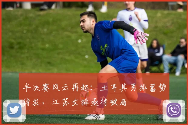 半决赛风云再起:土耳其男排蓄势待发,江苏女排亟待破局