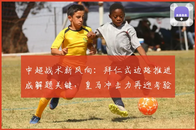 中超战术新风向：拜仁式边路推进成解题关键，皇马冲击力再迎考验