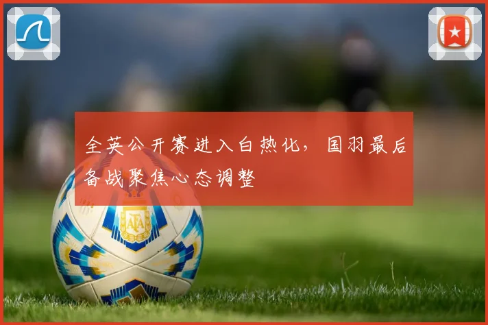 全英公开赛进入白热化，国羽最后备战聚焦心态调整 - 中国体彩网
