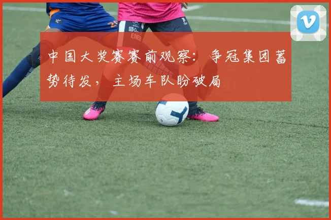 中国大奖赛赛前观察:争冠集团蓄势待发,主场车队盼破局
