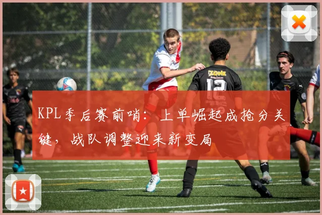 KPL季后赛前哨：上单崛起成抢分关键，战队调整迎来新变局