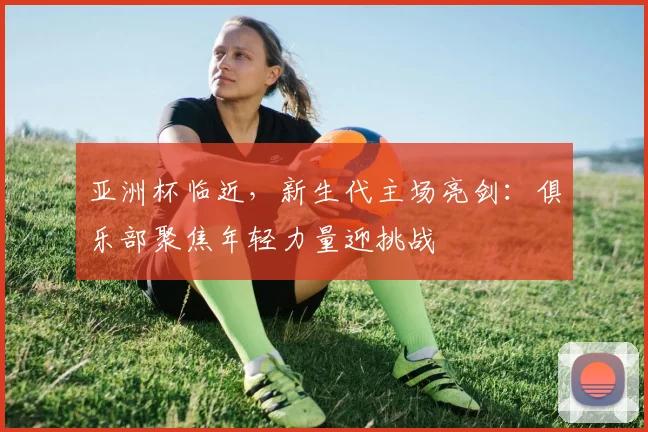 亚洲杯临近，新生代主场亮剑：俱乐部聚焦年轻力量迎挑战 - 中国体彩网