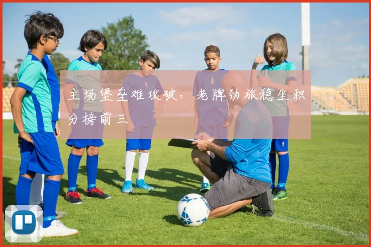 主场堡垒难攻破,老牌劲旅稳坐积分榜前三
