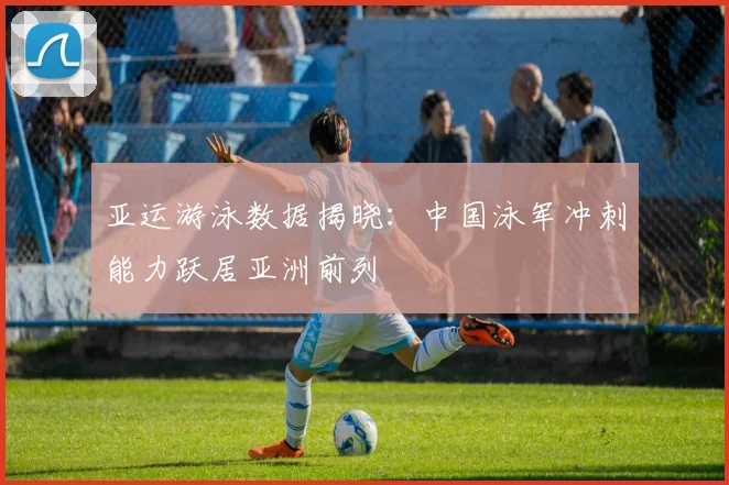 亚运游泳数据揭晓:中国泳军冲刺能力跃居亚洲前列