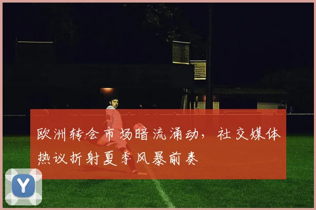 欧洲转会市场暗流涌动，社交媒体热议折射夏季风暴前奏