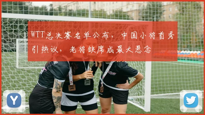 WTT总决赛名单公布，中国小将首秀引热议，老将缺席成最大悬念