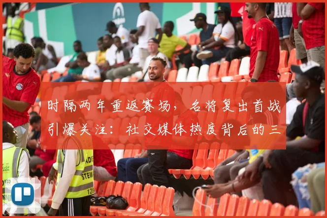 时隔两年重返赛场,名将复出首战引爆关注:社交媒体热度背后的三大悬念