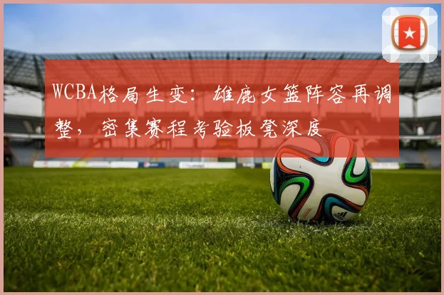WCBA格局生变:雄鹿女篮阵容再调整,密集赛程考验板凳深度