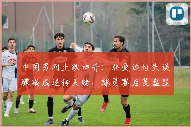 中国男网止跌回升:非受迫性失误骤减成逆转关键,球员赛后复盘显成熟