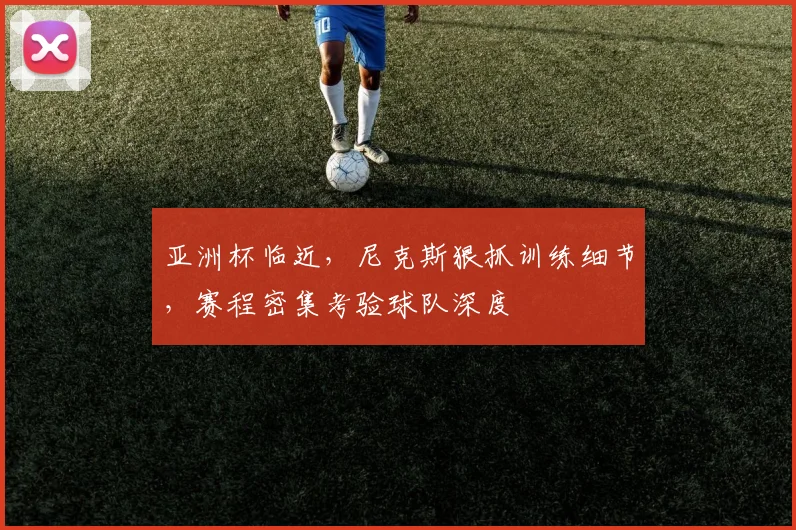 亚洲杯临近，尼克斯狠抓训练细节，赛程密集考验球队深度