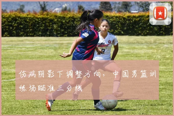 伤病阴影下调整方向，中国男篮训练场瞄准三分线 - 中国体彩网