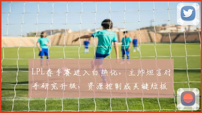 LPL春季赛进入白热化，主帅坦言对手研究升级，资源控制成关键短板