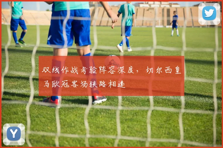 双线作战考验阵容深度,切尔西皇马欧冠客场狭路相逢