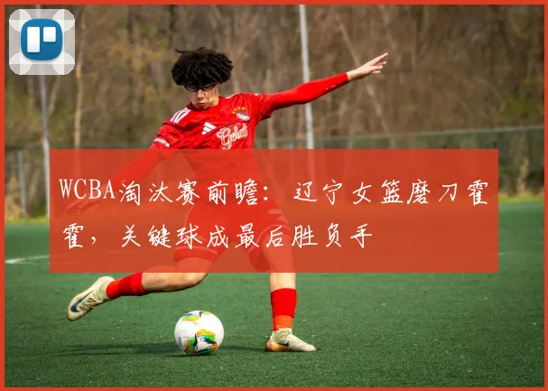 WCBA淘汰赛前瞻:辽宁女篮磨刀霍霍,关键球成最后胜负手