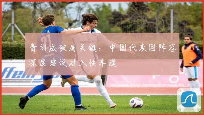 青训成破局关键,中国代表团阵容深度建设进入快车道