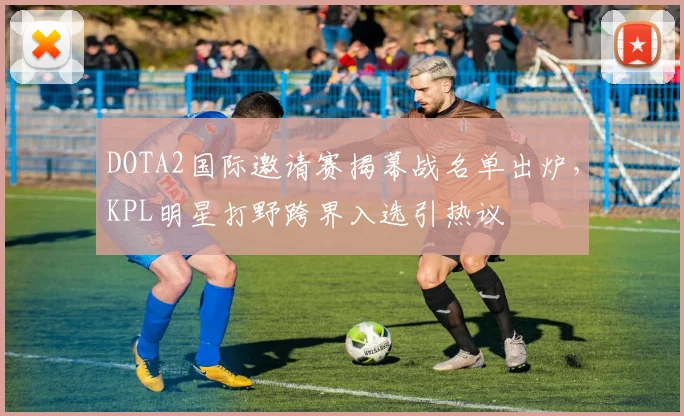 DOTA2国际邀请赛揭幕战名单出炉，KPL明星打野跨界入选引热议