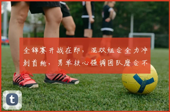 全锦赛开战在即,混双组合全力冲刺首轮,男单核心强调团队磨合不容松懈
