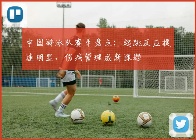 中国游泳队赛季盘点:起跳反应提速明显,伤病管理成新课题