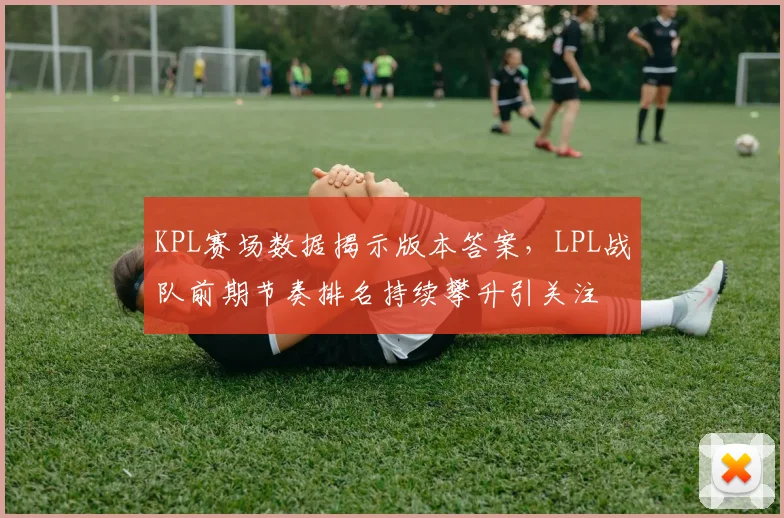 KPL赛场数据揭示版本答案,LPL战队前期节奏排名持续攀升引关注