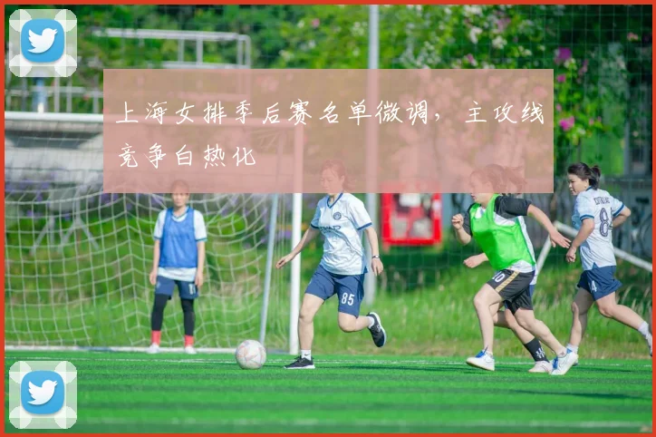 上海女排季后赛名单微调，主攻线竞争白热化