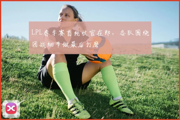 LPL春季赛首轮收官在即，各队围绕团战细节做最后打磨