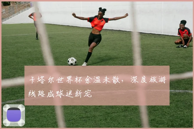 卡塔尔世界杯余温未散,深度旅游线路成球迷新宠