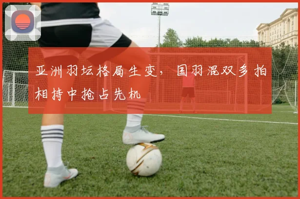 亚洲羽坛格局生变，国羽混双多拍相持中抢占先机 - 中国体彩网