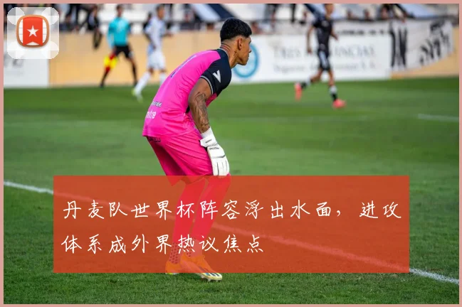 丹麦队世界杯阵容浮出水面,进攻体系成外界热议焦点