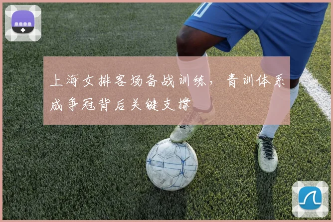 上海女排客场备战训练,青训体系成争冠背后关键支撑