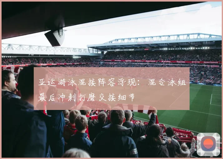 亚运游泳混接阵容浮现:混合泳组最后冲刺打磨交接细节